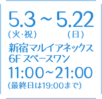 5.3（火・祝）～5.22（日） 新宿マルイアネックス 6F スペースワン 11:00～21:00（最終日は19:00まで）